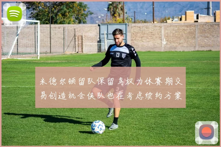 米德尔顿留队保留鸟权为休赛期交易创造机会侠队也在考虑续约方案