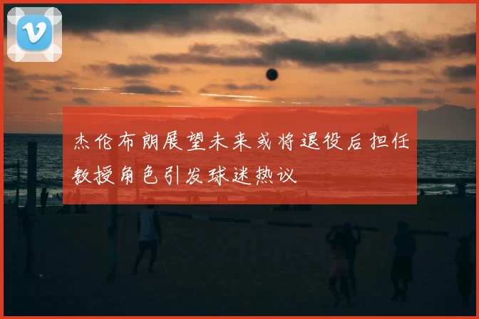 杰伦布朗展望未来或将退役后担任教授角色引发球迷热议