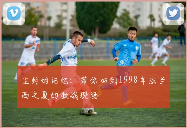 尘封的记忆：带你回到1998年法兰西之夏的激战现场