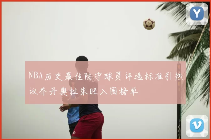 NBA历史最佳防守球员评选标准引热议乔丹奥拉朱旺入围榜单