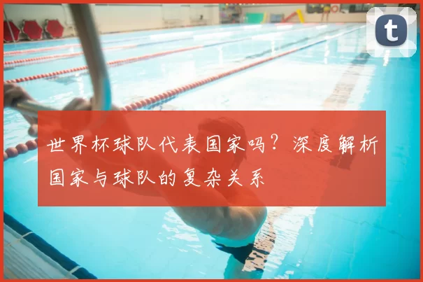 世界杯球队代表国家吗？深度解析国家与球队的复杂关系