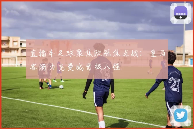 直播车足球聚焦欧冠焦点战:皇马客场力克曼城晋级八强