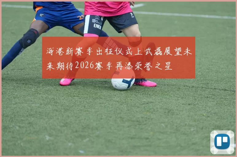 海港新赛季出征仪式上武磊展望未来期待2026赛季再添荣誉之星