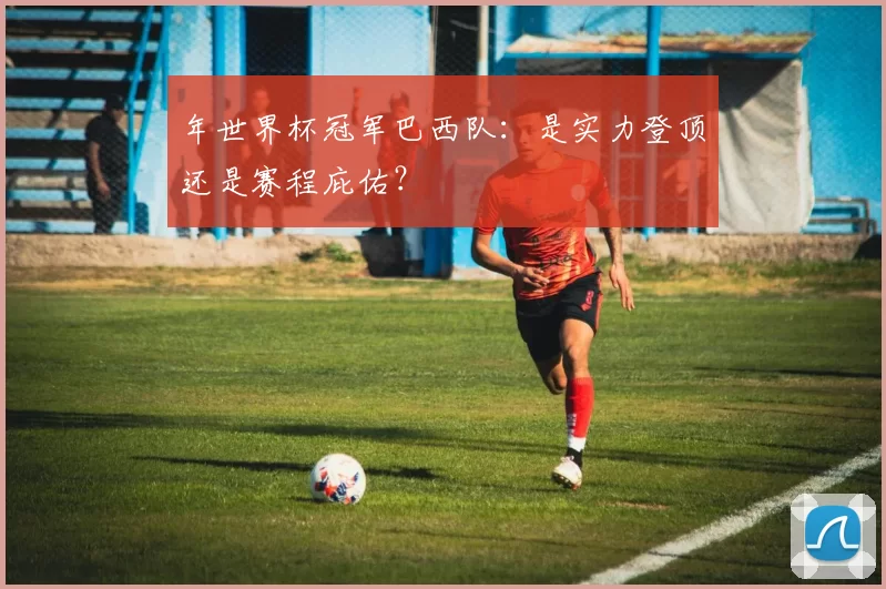 年世界杯冠军巴西队:是实力登顶还是赛程庇佑?