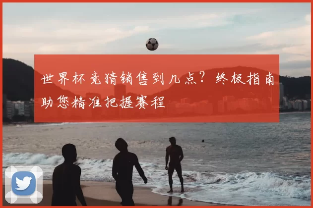 世界杯竞猜销售到几点?终极指南助您精准把握赛程