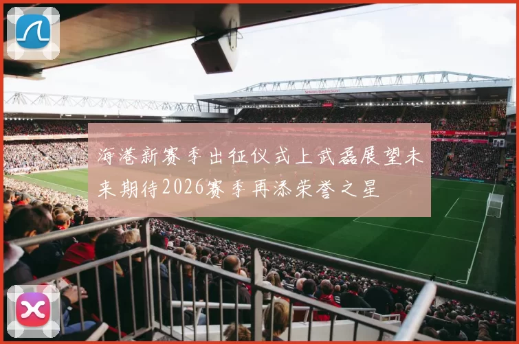 海港新赛季出征仪式上武磊展望未来期待2026赛季再添荣誉之星