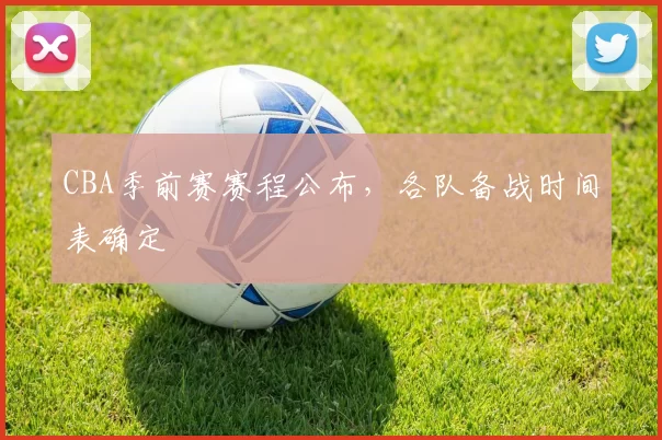 CBA季前赛赛程公布,各队备战时间表确定