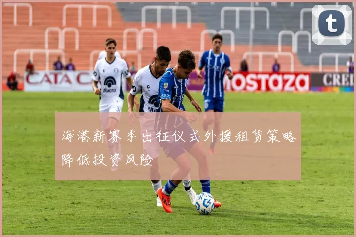 海港新赛季出征仪式外援租赁策略降低投资风险