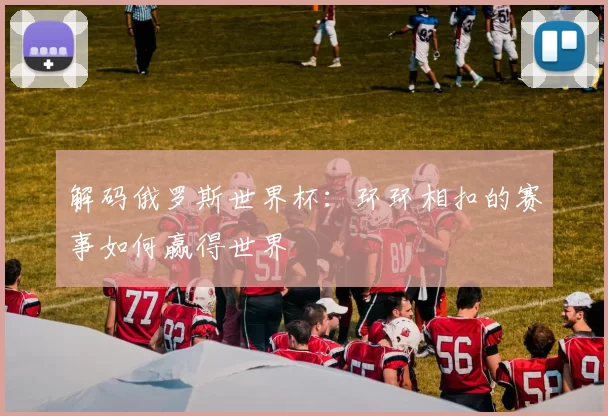 解码俄罗斯世界杯：环环相扣的赛事如何赢得世界
