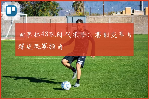 世界杯48队时代来临：赛制变革与球迷观赛指南
