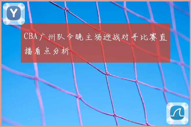 CBA广州队今晚主场迎战对手比赛直播看点分析