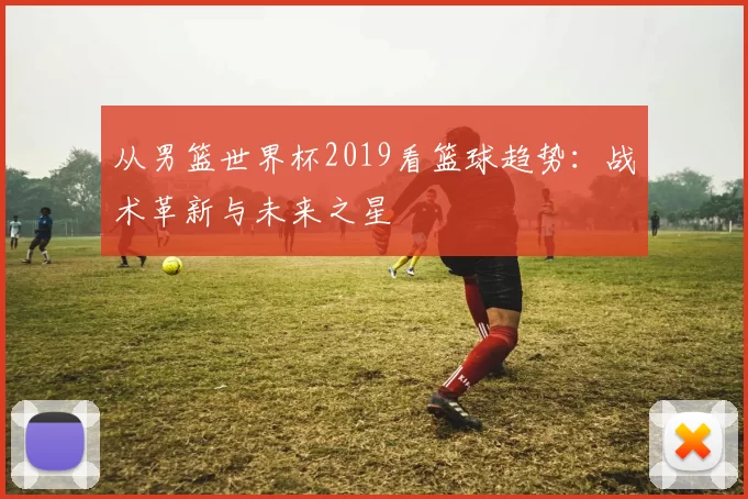 从男篮世界杯2019看篮球趋势:战术革新与未来之星