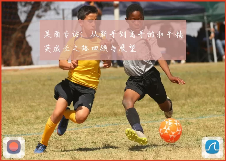 吴丽专访:从新手到高手的和平精英成长之路回顾与展望