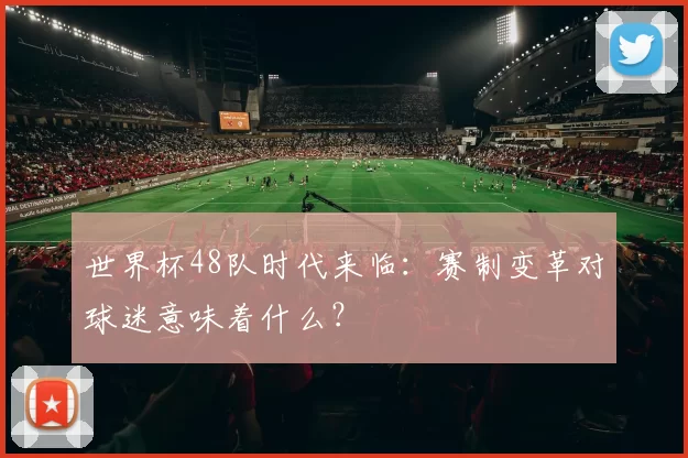 世界杯48队时代来临：赛制变革对球迷意味着什么？