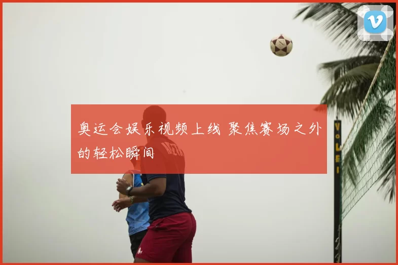 奥运会娱乐视频上线 聚焦赛场之外的轻松瞬间