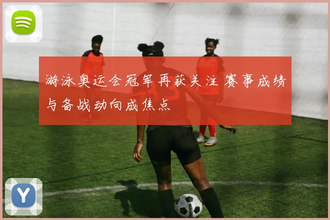 游泳奥运会冠军再获关注 赛事成绩与备战动向成焦点