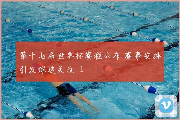 第十七届世界杯赛程公布 赛事安排引发球迷关注_1