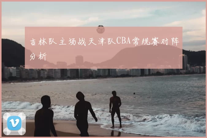 吉林队主场战天津队CBA常规赛对阵分析