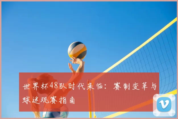 世界杯48队时代来临：赛制变革与球迷观赛指南
