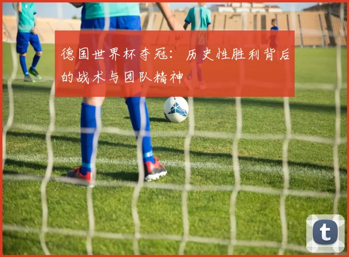 德国世界杯夺冠:历史性胜利背后的战术与团队精神