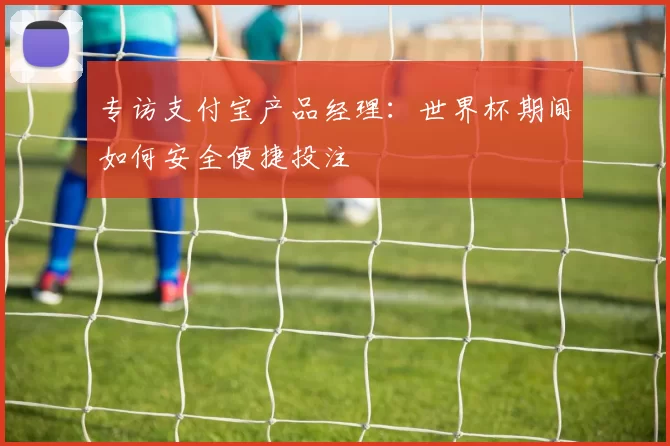 专访支付宝产品经理:世界杯期间如何安全便捷投注