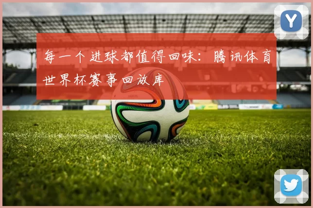 每一个进球都值得回味:腾讯体育世界杯赛事回放库