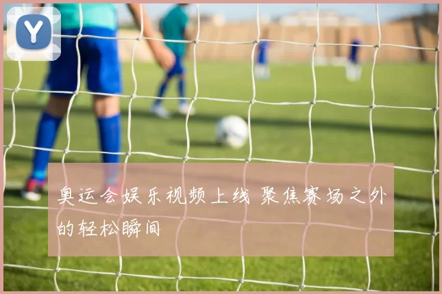 奥运会娱乐视频上线 聚焦赛场之外的轻松瞬间