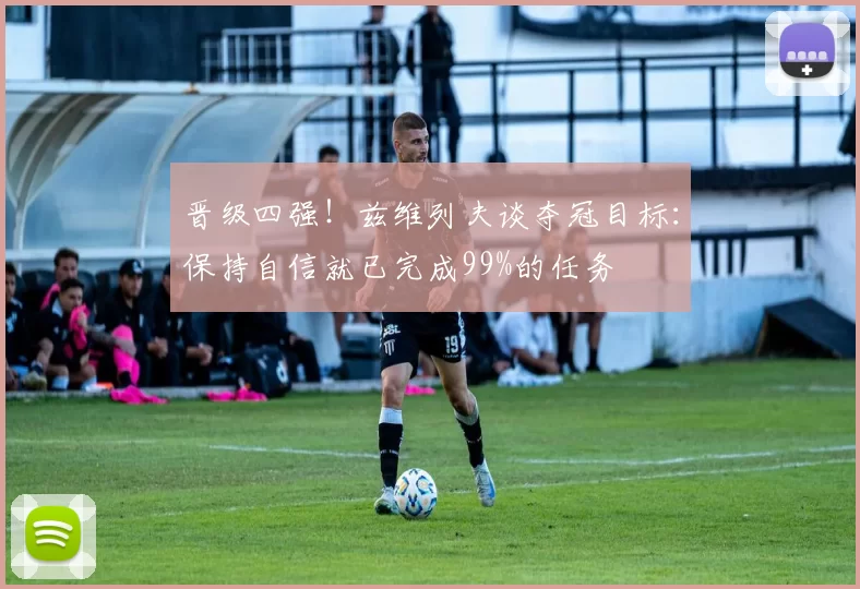 晋级四强！兹维列夫谈夺冠目标：保持自信就已完成99%的任务