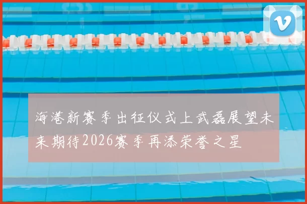 海港新赛季出征仪式上武磊展望未来期待2026赛季再添荣誉之星