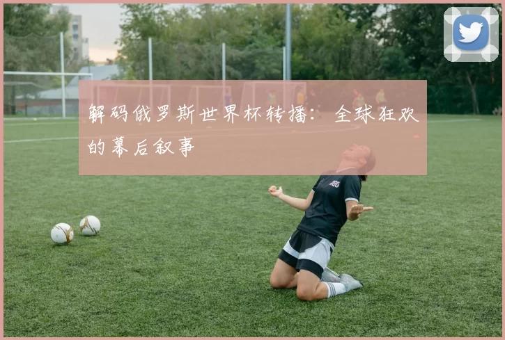 解码俄罗斯世界杯转播：全球狂欢的幕后叙事