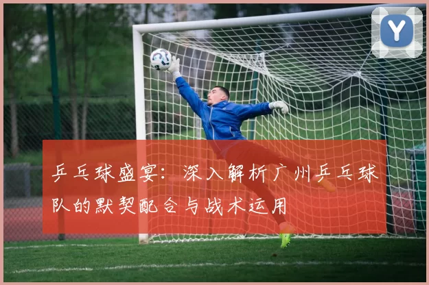乒乓球盛宴：深入解析广州乒乓球队的默契配合与战术运用