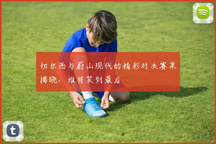 切尔西与蔚山现代的精彩对决赛果揭晓，谁将笑到最后