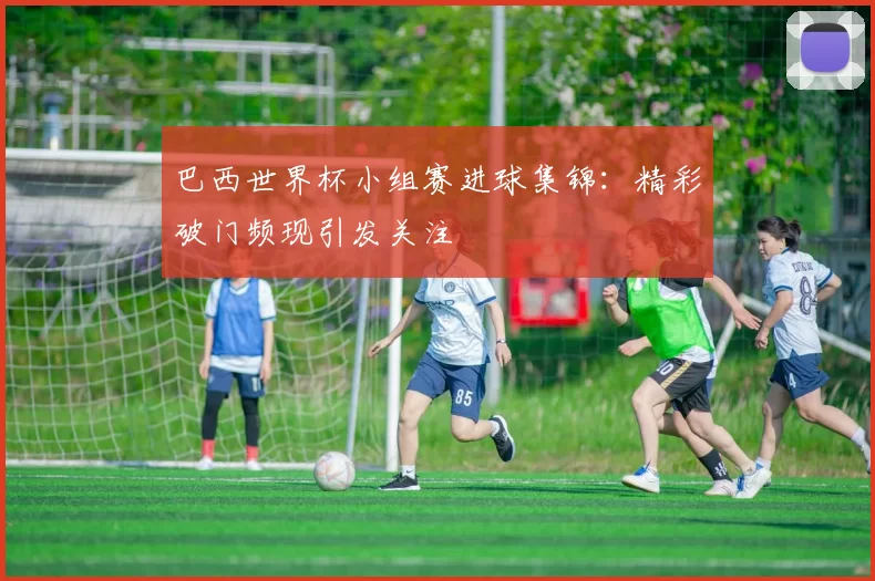巴西世界杯小组赛进球集锦:精彩破门频现引发关注