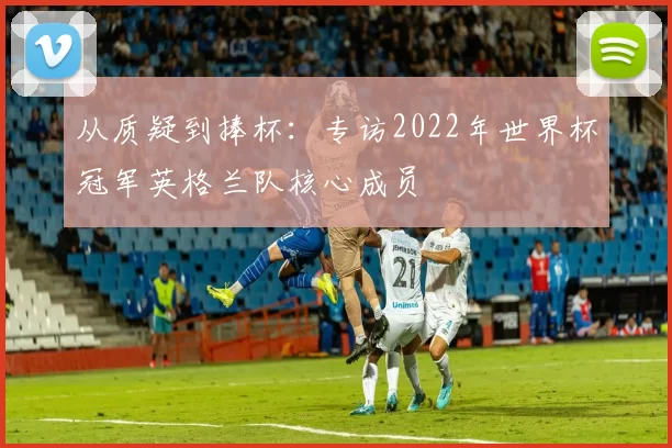 从质疑到捧杯：专访2022年世界杯冠军英格兰队核心成员