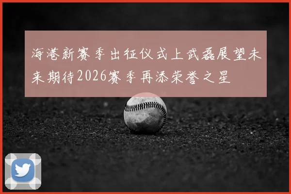 海港新赛季出征仪式上武磊展望未来期待2026赛季再添荣誉之星