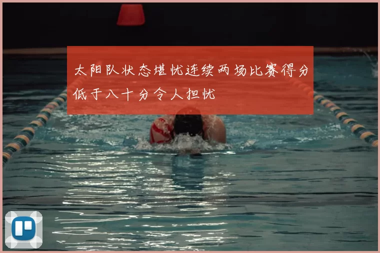 太阳队状态堪忧连续两场比赛得分低于八十分令人担忧