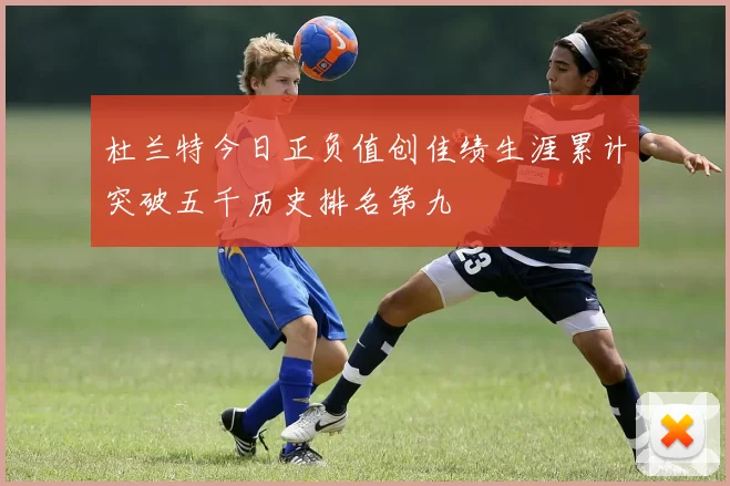 杜兰特今日正负值创佳绩生涯累计突破五千历史排名第九