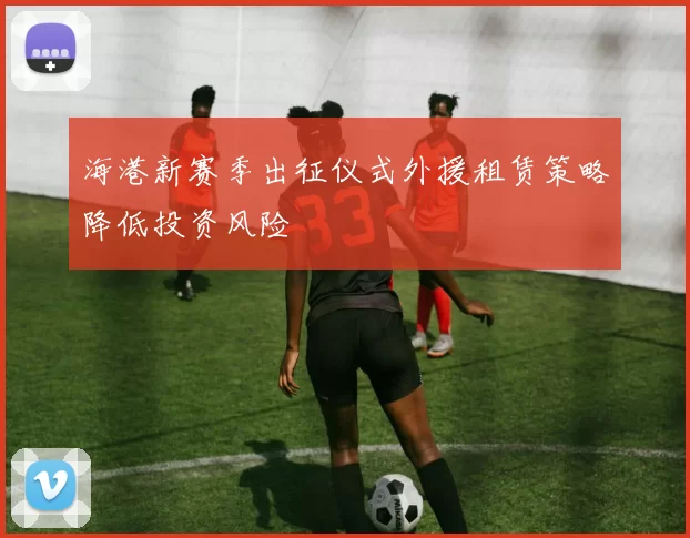 海港新赛季出征仪式外援租赁策略降低投资风险