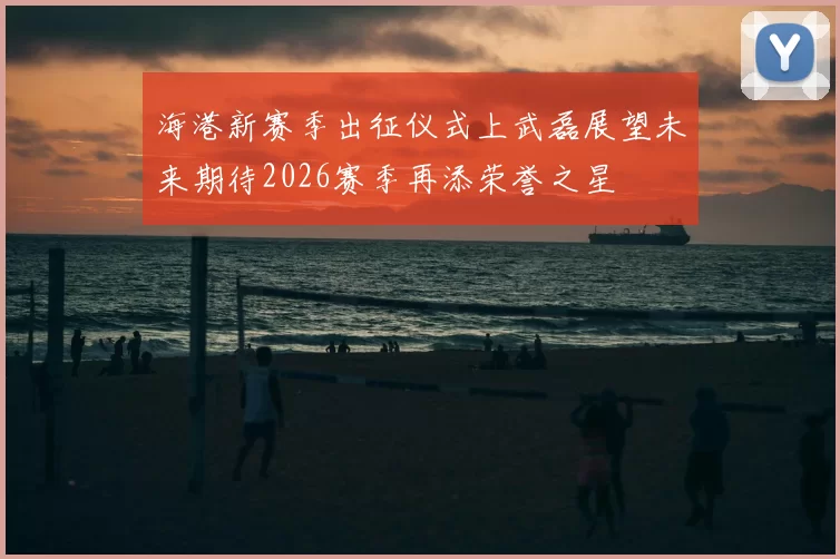 海港新赛季出征仪式上武磊展望未来期待2026赛季再添荣誉之星