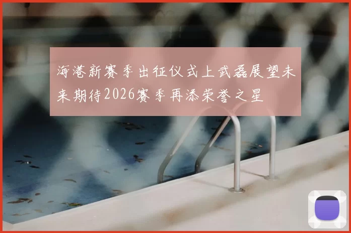海港新赛季出征仪式上武磊展望未来期待2026赛季再添荣誉之星