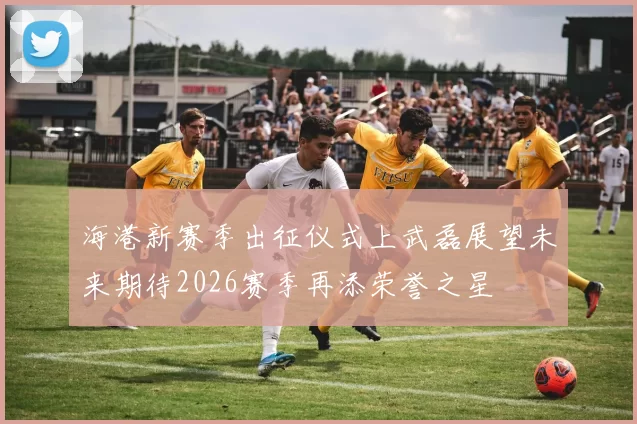 海港新赛季出征仪式上武磊展望未来期待2026赛季再添荣誉之星