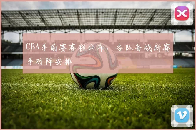 CBA季前赛赛程公布,各队备战新赛季对阵安排