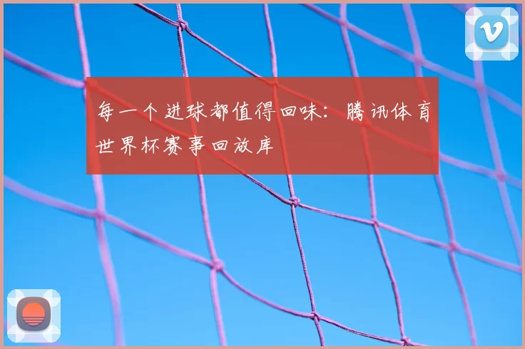 每一个进球都值得回味:腾讯体育世界杯赛事回放库