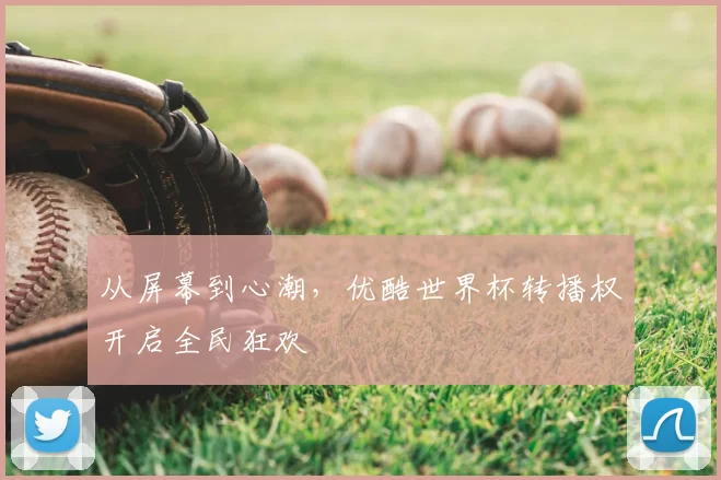 从屏幕到心潮，优酷世界杯转播权开启全民狂欢