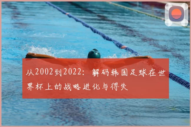 从2002到2022：解码韩国足球在世界杯上的战略进化与得失