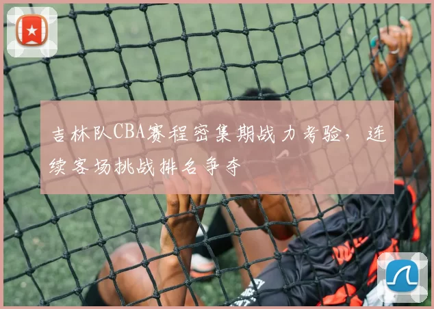 吉林队CBA赛程密集期战力考验,连续客场挑战排名争夺