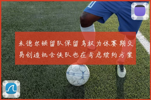 米德尔顿留队保留鸟权为休赛期交易创造机会侠队也在考虑续约方案