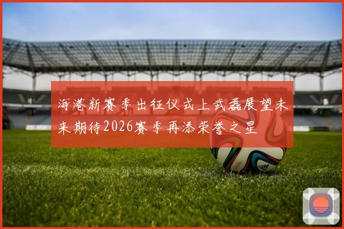 海港新赛季出征仪式上武磊展望未来期待2026赛季再添荣誉之星