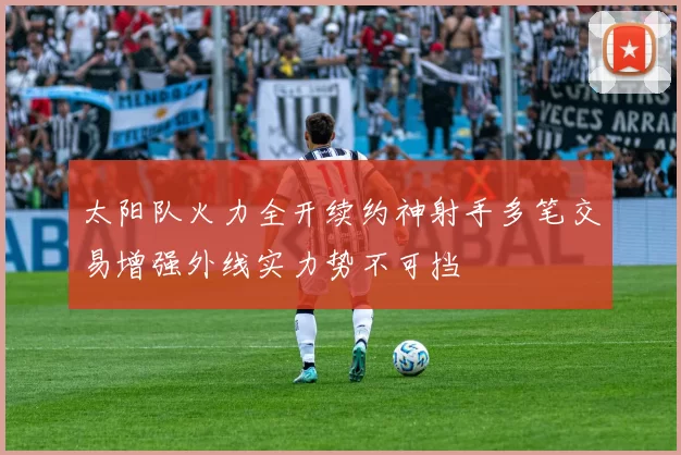 太阳队火力全开续约神射手多笔交易增强外线实力势不可挡