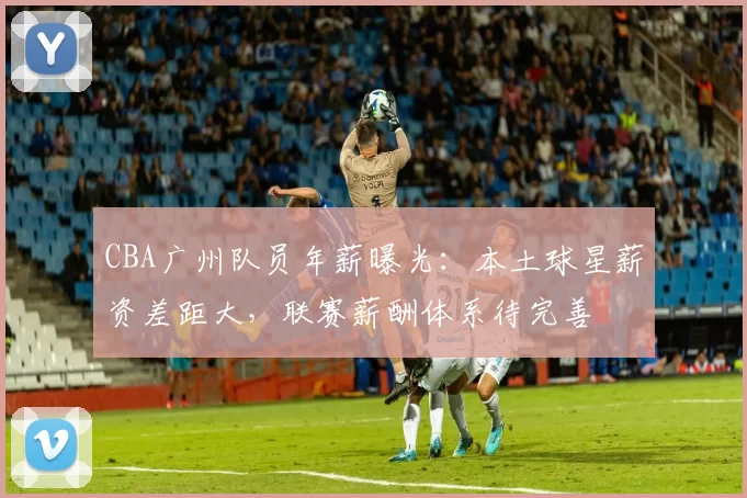 CBA广州队员年薪曝光：本土球星薪资差距大，联赛薪酬体系待完善